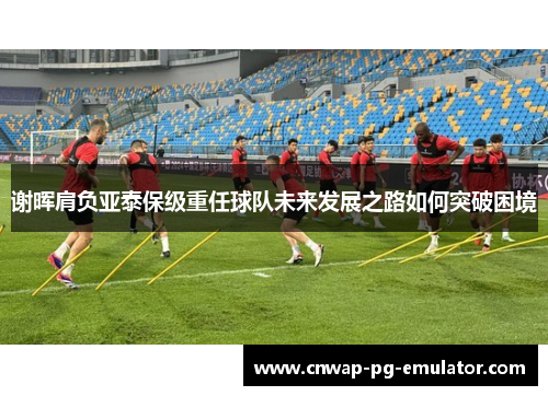 谢晖肩负亚泰保级重任球队未来发展之路如何突破困境