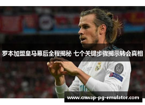 罗本加盟皇马幕后全程揭秘 七个关键步骤揭示转会真相