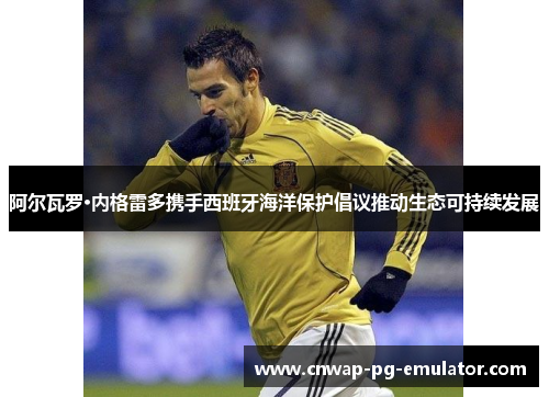 阿尔瓦罗·内格雷多携手西班牙海洋保护倡议推动生态可持续发展 阿尔瓦罗·内格雷多携手西班牙海洋保护倡议推动生态可持续发展