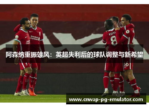 阿森纳重振雄风：英超失利后的球队调整与新希望