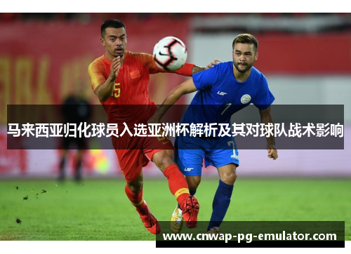 马来西亚归化球员入选亚洲杯解析及其对球队战术影响