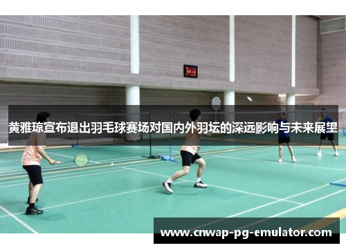 黄雅琼宣布退出羽毛球赛场对国内外羽坛的深远影响与未来展望
