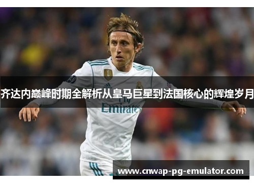 齐达内巅峰时期全解析从皇马巨星到法国核心的辉煌岁月