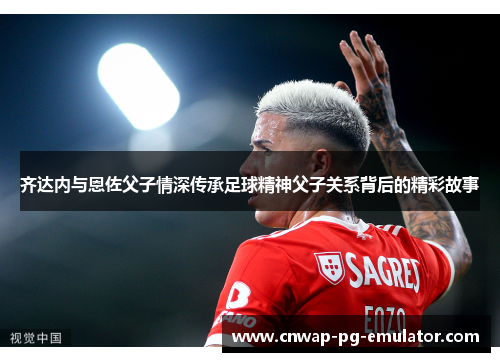 齐达内与恩佐父子情深传承足球精神父子关系背后的精彩故事
