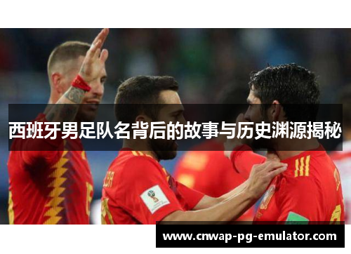 西班牙男足队名背后的故事与历史渊源揭秘