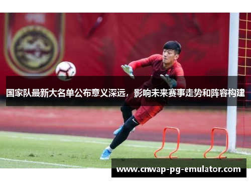 国家队最新大名单公布意义深远，影响未来赛事走势和阵容构建