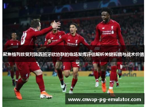 聚焦格列兹曼对阵西班牙欧协联的临场发挥评估解析关键影响与战术价值