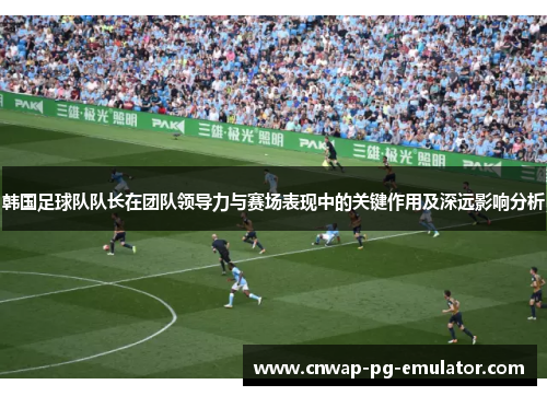 韩国足球队队长在团队领导力与赛场表现中的关键作用及深远影响分析 韩国足球队队长在团队领导力与赛场表现中的关键作用及深远影响分析