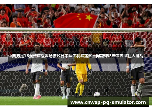 中国男足18强赛首战客场惨败日本队失利暴露多重问题球队未来面临巨大挑战 中国男足18强赛首战客场惨败日本队失利暴露多重问题球队未来面临巨大挑战
