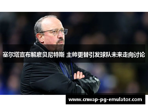 塞尔塔宣布解雇贝尼特斯 主帅更替引发球队未来走向讨论 塞尔塔宣布解雇贝尼特斯 主帅更替引发球队未来走向讨论