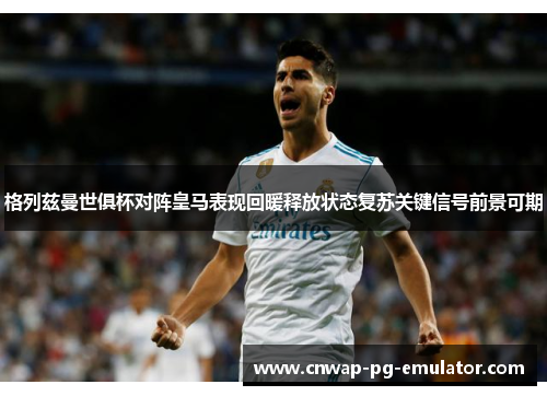 格列兹曼世俱杯对阵皇马表现回暖释放状态复苏关键信号前景可期