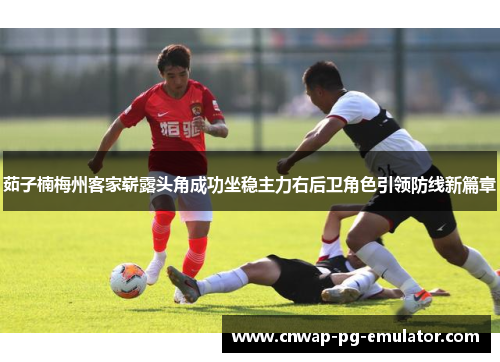 茹子楠梅州客家崭露头角成功坐稳主力右后卫角色引领防线新篇章