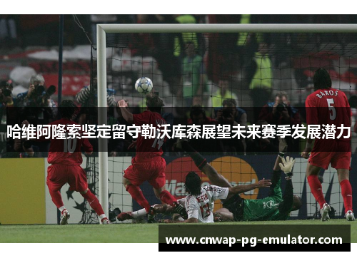 哈维阿隆索坚定留守勒沃库森展望未来赛季发展潜力 哈维阿隆索坚定留守勒沃库森展望未来赛季发展潜力