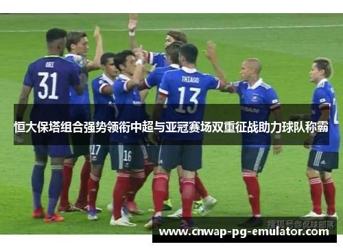 恒大保塔组合强势领衔中超与亚冠赛场双重征战助力球队称霸 恒大保塔组合强势领衔中超与亚冠赛场双重征战助力球队称霸